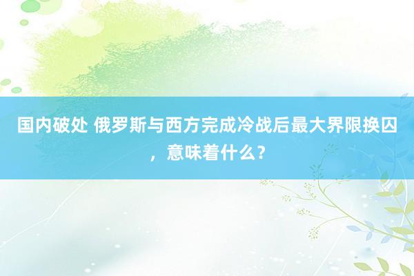 国内破处 俄罗斯与西方完成冷战后最大界限换囚，意味着什么？