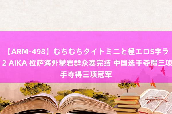 【ARM-498】むちむちタイトミニと極エロS字ライン 2 AIKA 拉萨海外攀岩群众赛完结 中国选手夺得三项冠军