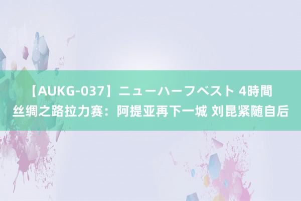 【AUKG-037】ニューハーフベスト 4時間 丝绸之路拉力赛：阿提亚再下一城 刘昆紧随自后