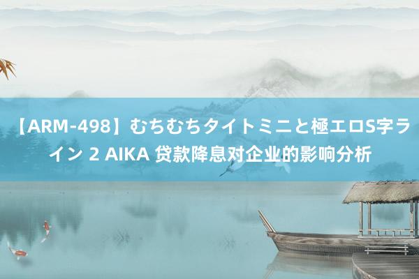 【ARM-498】むちむちタイトミニと極エロS字ライン 2 AIKA 贷款降息对企业的影响分析