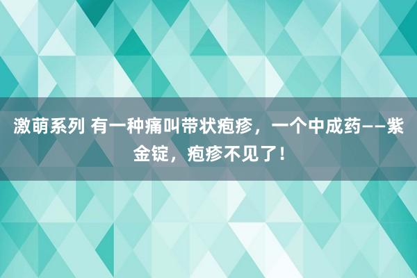 激萌系列 有一种痛叫带状疱疹，一个中成药——紫金锭，疱疹不见了！