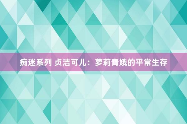 痴迷系列 贞洁可儿：萝莉青娥的平常生存