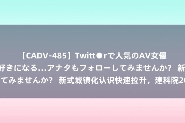 【CADV-485】Twitt●rで人気のAV女優 SNSでますますAV女優が好きになる…アナタもフォローしてみませんか？ 新式城镇化认识快速拉升，建科院20CM涨停