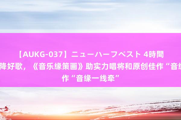 【AUKG-037】ニューハーフベスト 4時間 不拘一格降好歌，《音乐缘策画》助实力唱将和原创佳作“音缘一线牵”