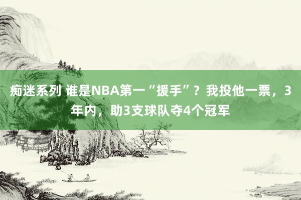 痴迷系列 谁是NBA第一“援手”？我投他一票，3年内，助3支球队夺4个冠军