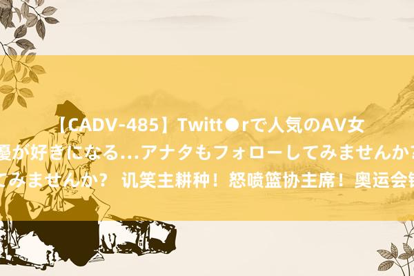 【CADV-485】Twitt●rで人気のAV女優 SNSでますますAV女優が好きになる…アナタもフォローしてみませんか？ 讥笑主耕种！怒喷篮协主席！奥运会银牌，透顶飘了