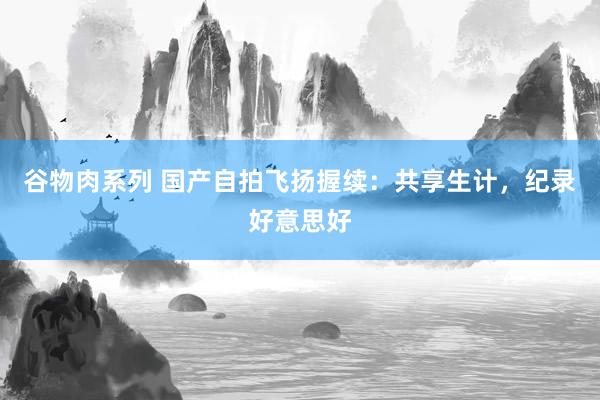 谷物肉系列 国产自拍飞扬握续：共享生计，纪录好意思好