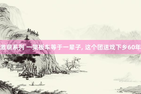 激萌系列 一架板车等于一辈子， 这个团送戏下乡60年