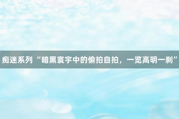 痴迷系列 “暗黑寰宇中的偷拍自拍，一览高明一刹”