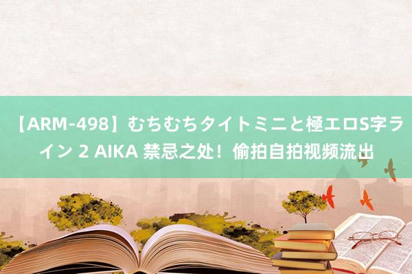 【ARM-498】むちむちタイトミニと極エロS字ライン 2 AIKA 禁忌之处！偷拍自拍视频流出