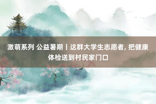 激萌系列 公益暑期丨这群大学生志愿者， 把健康体检送到村民家门口