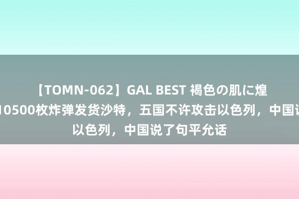 【TOMN-062】GAL BEST 褐色の肌に煌く汗 好意思10500枚炸弹发货沙特，五国不许攻击以色列，中国说了句平允话