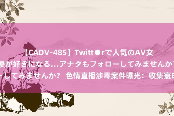 【CADV-485】Twitt●rで人気のAV女優 SNSでますますAV女優が好きになる…アナタもフォローしてみませんか？ 色情直播涉毒案件曝光：收集寰球暗归隐患