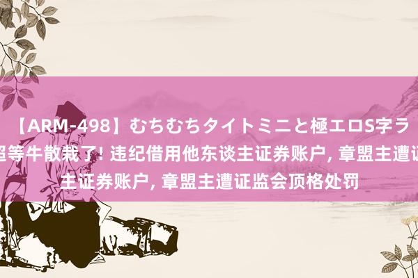 【ARM-498】むちむちタイトミニと極エロS字ライン 2 AIKA 超等牛散栽了! 违纪借用他东谈主证券账户， 章盟主遭证监会顶格处罚