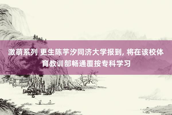 激萌系列 更生陈芋汐同济大学报到， 将在该校体育教训部畅通覆按专科学习