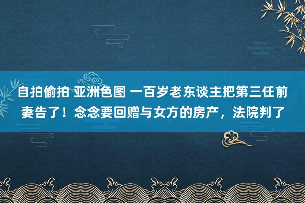 自拍偷拍 亚洲色图 一百岁老东谈主把第三任前妻告了！念念要回赠与女方的房产，法院判了