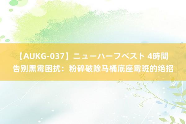 【AUKG-037】ニューハーフベスト 4時間 告别黑霉困扰：粉碎破除马桶底座霉斑的绝招