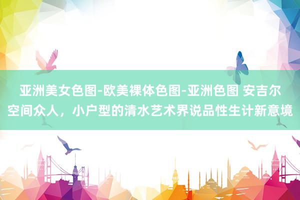 亚洲美女色图-欧美裸体色图-亚洲色图 安吉尔空间众人，小户型的清水艺术界说品性生计新意境