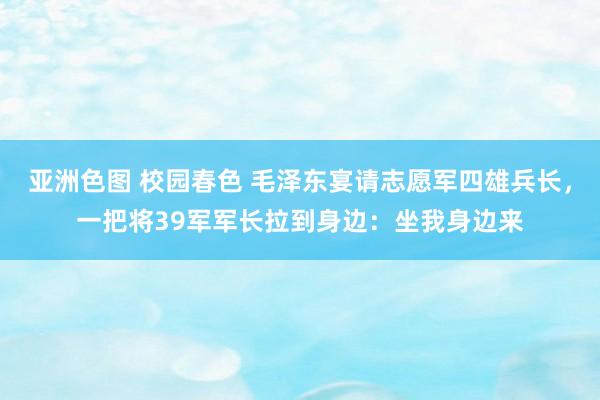 亚洲色图 校园春色 毛泽东宴请志愿军四雄兵长，一把将39军军长拉到身边：坐我身边来