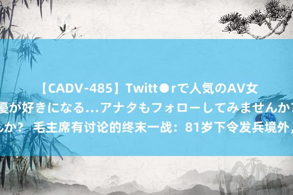 【CADV-485】Twitt●rで人気のAV女優 SNSでますますAV女優が好きになる…アナタもフォローしてみませんか？ 毛主席有讨论的终末一战：81岁下令发兵境外，打响西沙群岛三岛海战