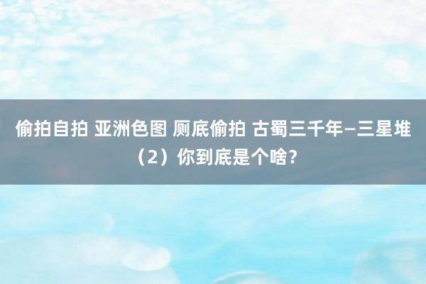 偷拍自拍 亚洲色图 厕底偷拍 古蜀三千年—三星堆（2）你到底是个啥？