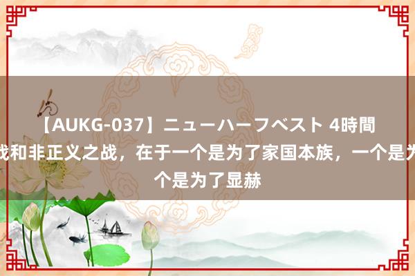 【AUKG-037】ニューハーフベスト 4時間 正义之战和非正义之战，在于一个是为了家国本族，一个是为了显赫