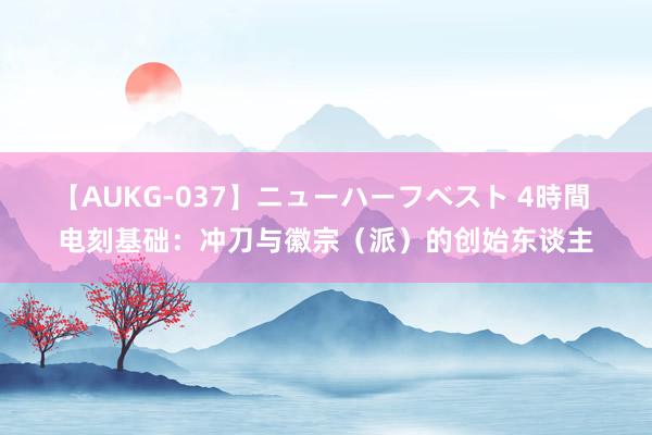 【AUKG-037】ニューハーフベスト 4時間 电刻基础：冲刀与徽宗（派）的创始东谈主