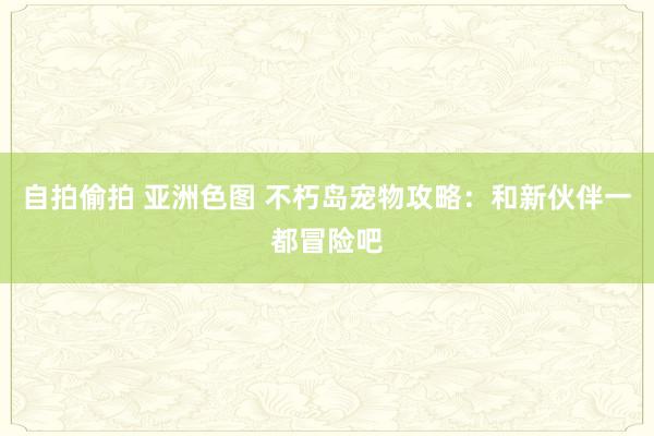 自拍偷拍 亚洲色图 不朽岛宠物攻略：和新伙伴一都冒险吧