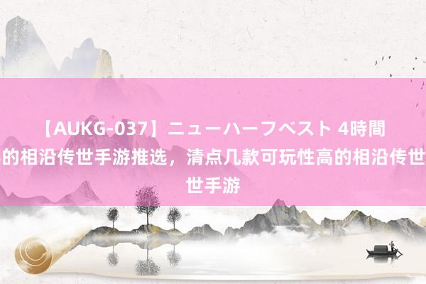 【AUKG-037】ニューハーフベスト 4時間 经典的相沿传世手游推选，清点几款可玩性高的相沿传世手游