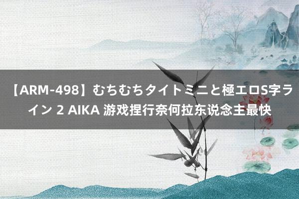 【ARM-498】むちむちタイトミニと極エロS字ライン 2 AIKA 游戏捏行奈何拉东说念主最快