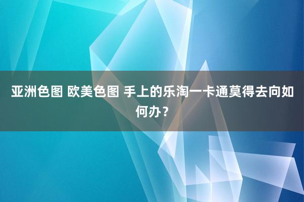 亚洲色图 欧美色图 手上的乐淘一卡通莫得去向如何办？