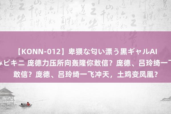 【KONN-012】卑猥な匂い漂う黒ギャルAIKAの中出しグイ込みビキニ 庞德力压所向轰隆你敢信？庞德、吕玲绮一飞冲天，土鸡变凤凰？