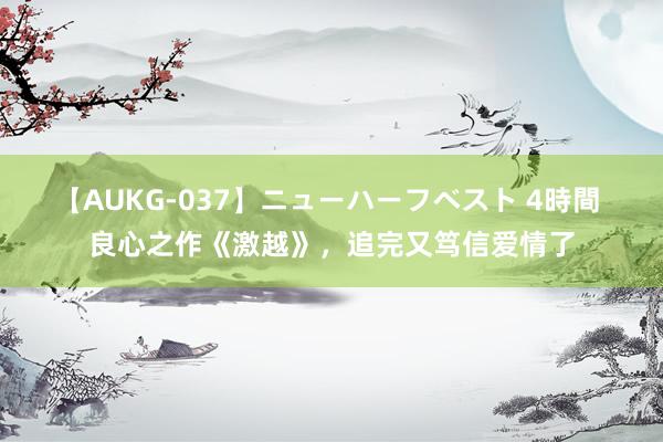 【AUKG-037】ニューハーフベスト 4時間 良心之作《激越》，追完又笃信爱情了