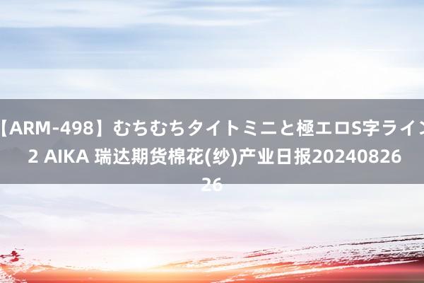 【ARM-498】むちむちタイトミニと極エロS字ライン 2 AIKA 瑞达期货棉花(纱)产业日报20240826