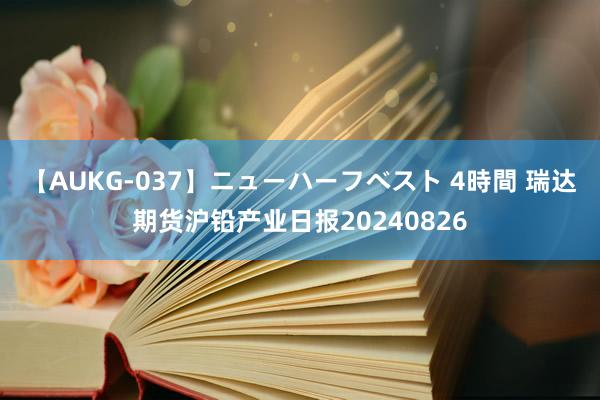 【AUKG-037】ニューハーフベスト 4時間 瑞达期货沪铅产业日报20240826