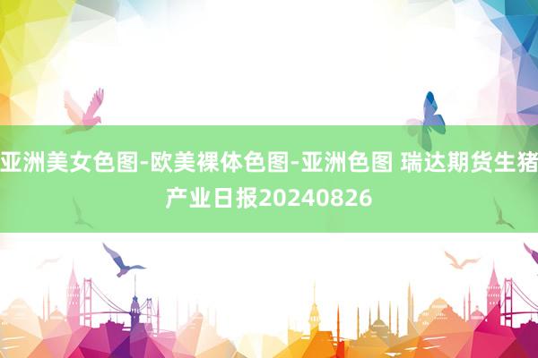 亚洲美女色图-欧美裸体色图-亚洲色图 瑞达期货生猪产业日报20240826