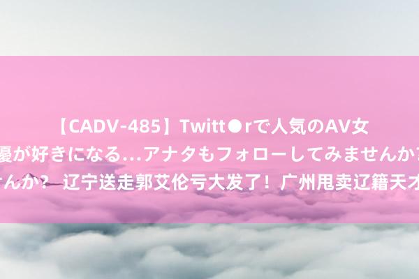 【CADV-485】Twitt●rで人気のAV女優 SNSでますますAV女優が好きになる…アナタもフォローしてみませんか？ 辽宁送走郭艾伦亏大发了！广州甩卖辽籍天才后卫：杨鸣被忽悠了？