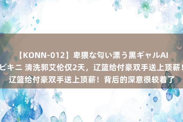 【KONN-012】卑猥な匂い漂う黒ギャルAIKAの中出しグイ込みビキニ 清洗郭艾伦仅2天，辽篮给付豪双手送上顶薪！背后的深意很较着了