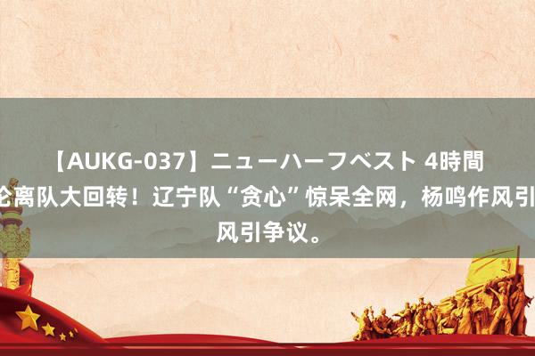 【AUKG-037】ニューハーフベスト 4時間 郭艾伦离队大回转！辽宁队“贪心”惊呆全网，杨鸣作风引争议。