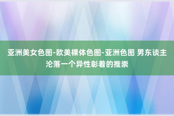 亚洲美女色图-欧美裸体色图-亚洲色图 男东谈主沦落一个异性彰着的推崇