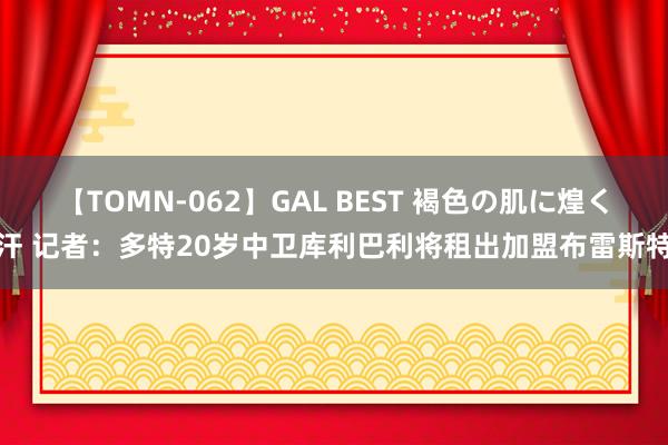 【TOMN-062】GAL BEST 褐色の肌に煌く汗 记者：多特20岁中卫库利巴利将租出加盟布雷斯特