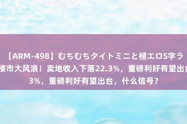 【ARM-498】むちむちタイトミニと極エロS字ライン 2 AIKA 楼市大风浪！卖地收入下落22.3%，重磅利好有望出台，什么信号？