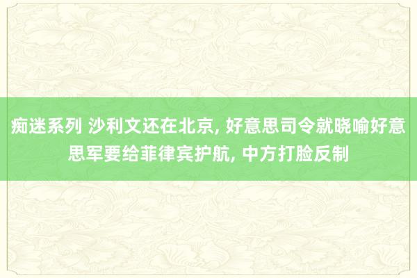 痴迷系列 沙利文还在北京， 好意思司令就晓喻好意思军要给菲律宾护航， 中方打脸反制