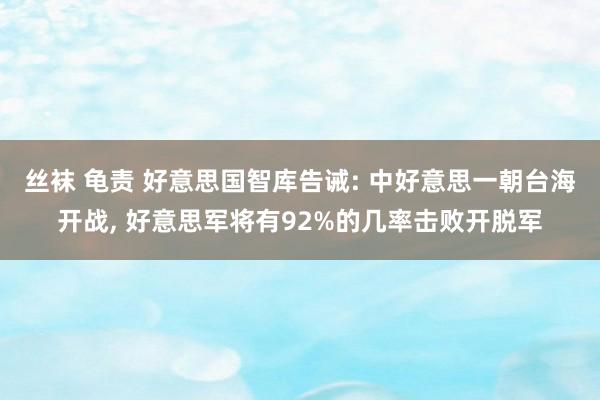 丝袜 龟责 好意思国智库告诫: 中好意思一朝台海开战， 好意思军将有92%的几率击败开脱军