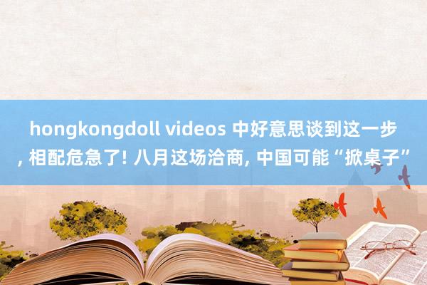 hongkongdoll videos 中好意思谈到这一步， 相配危急了! 八月这场洽商， 中国可能“掀桌子”