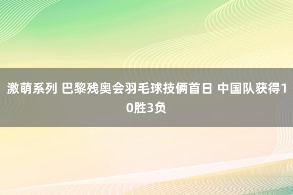 激萌系列 巴黎残奥会羽毛球技俩首日 中国队获得10胜3负