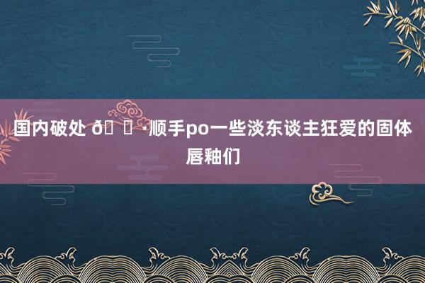 国内破处 🌷顺手po一些淡东谈主狂爱的固体唇釉们