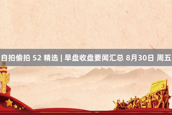 自拍偷拍 52 精选 | 早盘收盘要闻汇总 8月30日 周五