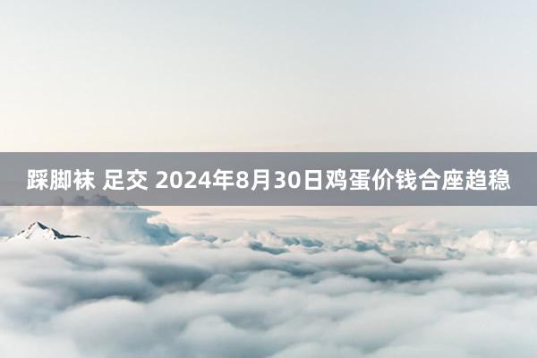 踩脚袜 足交 2024年8月30日鸡蛋价钱合座趋稳