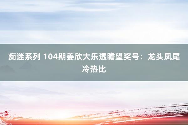 痴迷系列 104期姜欣大乐透瞻望奖号：龙头凤尾冷热比